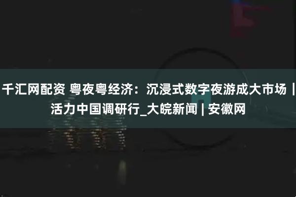 千汇网配资 粤夜粤经济：沉浸式数字夜游成大市场｜活力中国调研行_大皖新闻 | 安徽网