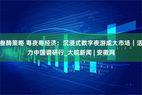 叁酶策略 粤夜粤经济：沉浸式数字夜游成大市场｜活力中国调研行_大皖新闻 | 安徽网