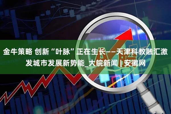 金牛策略 创新“叶脉”正在生长——天津科教融汇激发城市发展新势能_大皖新闻 | 安徽网