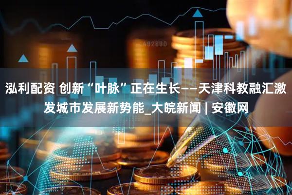 泓利配资 创新“叶脉”正在生长——天津科教融汇激发城市发展新势能_大皖新闻 | 安徽网