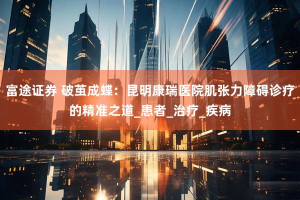 富途证券 破茧成蝶：昆明康瑞医院肌张力障碍诊疗的精准之道_患者_治疗_疾病