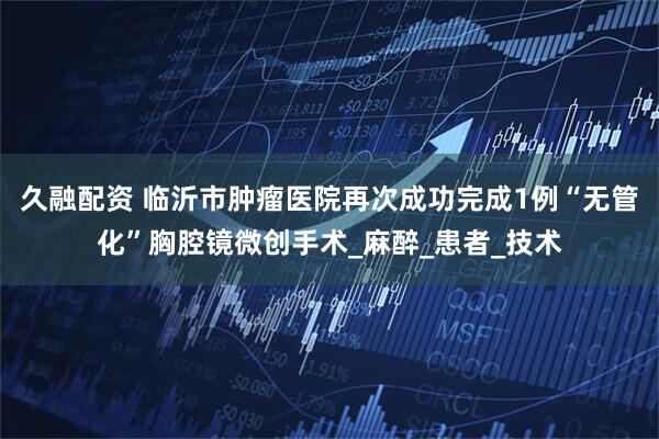 久融配资 临沂市肿瘤医院再次成功完成1例“无管化”胸腔镜微创手术_麻醉_患者_技术