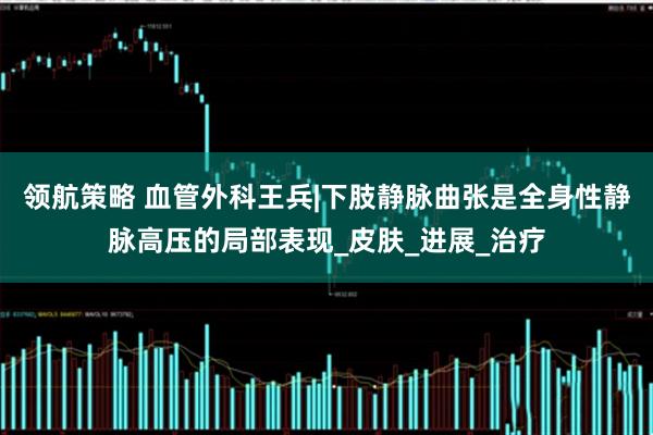 领航策略 血管外科王兵|下肢静脉曲张是全身性静脉高压的局部表现_皮肤_进展_治疗