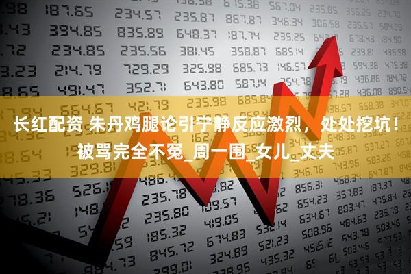 长红配资 朱丹鸡腿论引宁静反应激烈，处处挖坑！被骂完全不冤_周一围_女儿_丈夫