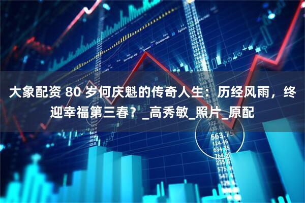 大象配资 80 岁何庆魁的传奇人生：历经风雨，终迎幸福第三春？_高秀敏_照片_原配