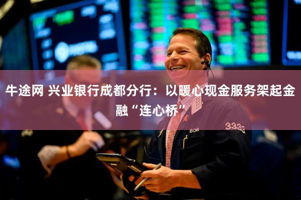 牛途网 兴业银行成都分行：以暖心现金服务架起金融“连心桥”