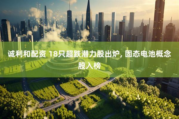 诚利和配资 18只超跌潜力股出炉, 固态电池概念股入榜