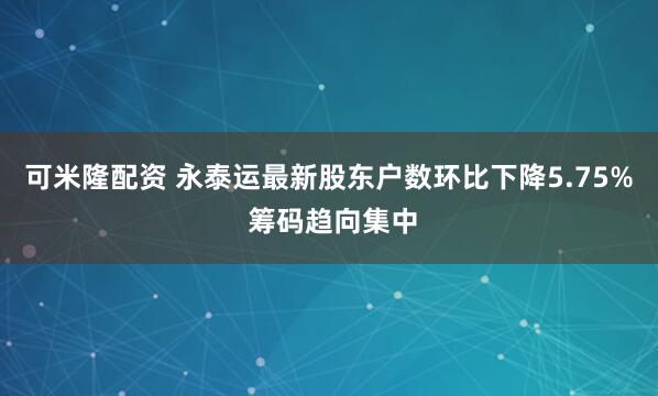 可米隆配资 永泰运最新股东户数环比下降5.75% 筹码趋向集中