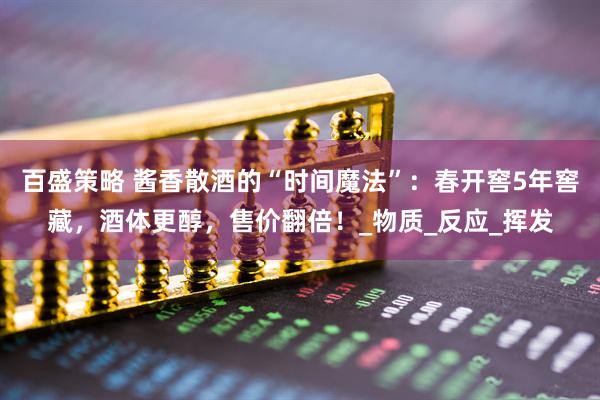 百盛策略 酱香散酒的“时间魔法”：春开窖5年窖藏，酒体更醇，售价翻倍！_物质_反应_挥发