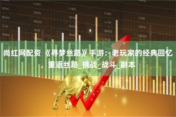 尚红网配资 《寻梦丝路》手游：老玩家的经典回忆，重返丝路_挑战_战斗_副本