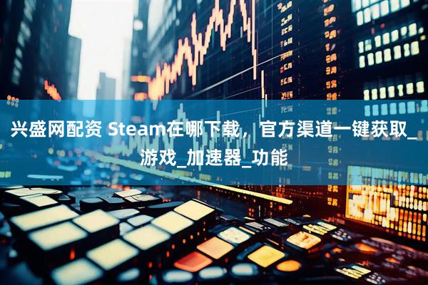 兴盛网配资 Steam在哪下载，官方渠道一键获取_游戏_加速器_功能