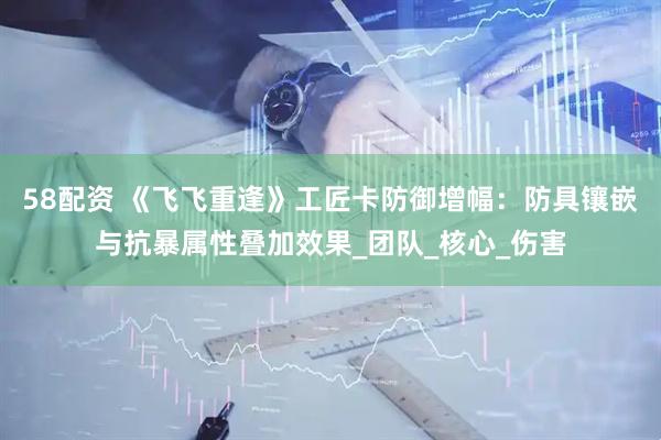 58配资 《飞飞重逢》工匠卡防御增幅：防具镶嵌与抗暴属性叠加效果_团队_核心_伤害