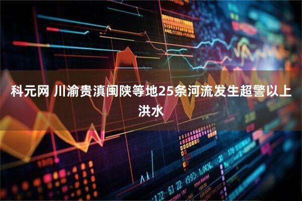 科元网 川渝贵滇闽陕等地25条河流发生超警以上洪水