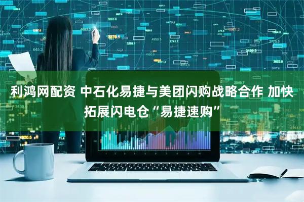 利鸿网配资 中石化易捷与美团闪购战略合作 加快拓展闪电仓“易捷速购”