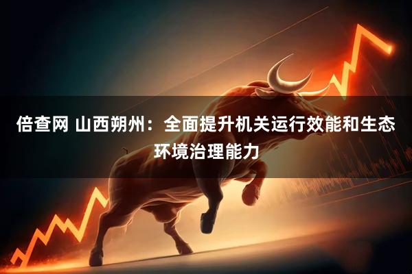 倍查网 山西朔州：全面提升机关运行效能和生态环境治理能力