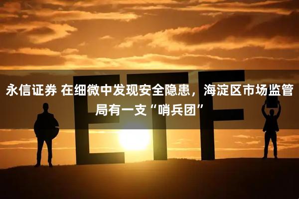 永信证券 在细微中发现安全隐患，海淀区市场监管局有一支“哨兵团”