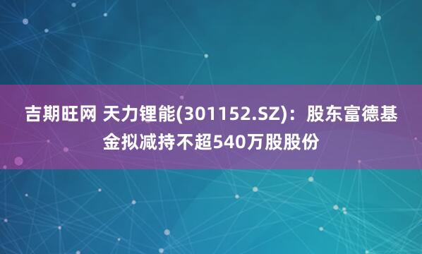 吉期旺网 天力锂能(301152.SZ)：股东富德基金拟减持不超540万股股份