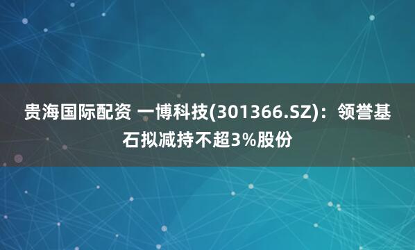 贵海国际配资 一博科技(301366.SZ)：领誉基石拟减持不超3%股份
