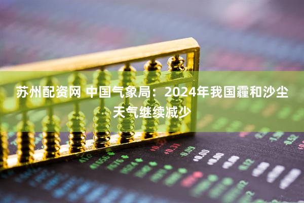 苏州配资网 中国气象局：2024年我国霾和沙尘天气继续减少