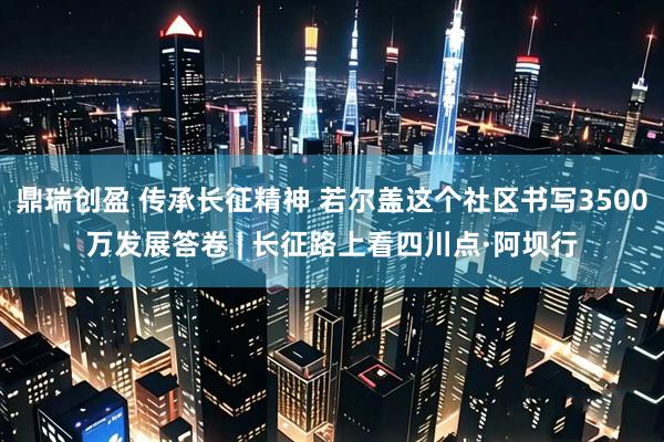 鼎瑞创盈 传承长征精神 若尔盖这个社区书写3500万发展答卷 | 长征路上看四川点·阿坝行