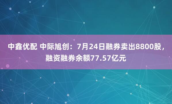 中鑫优配 中际旭创：7月24日融券卖出8800股，融资融券余额77.57亿元