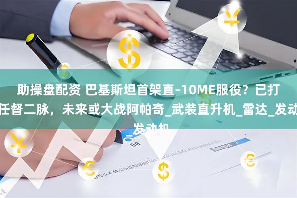 助操盘配资 巴基斯坦首架直-10ME服役？已打通任督二脉，未来或大战阿帕奇_武装直升机_雷达_发动机