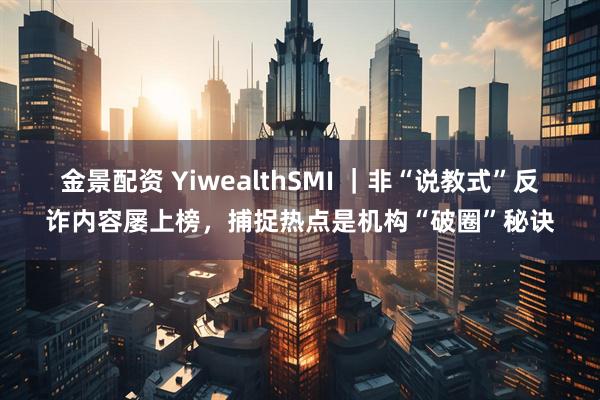 金景配资 YiwealthSMI ｜非“说教式”反诈内容屡上榜，捕捉热点是机构“破圈”秘诀