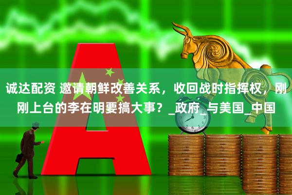 诚达配资 邀请朝鲜改善关系，收回战时指挥权，刚刚上台的李在明要搞大事？_政府_与美国_中国