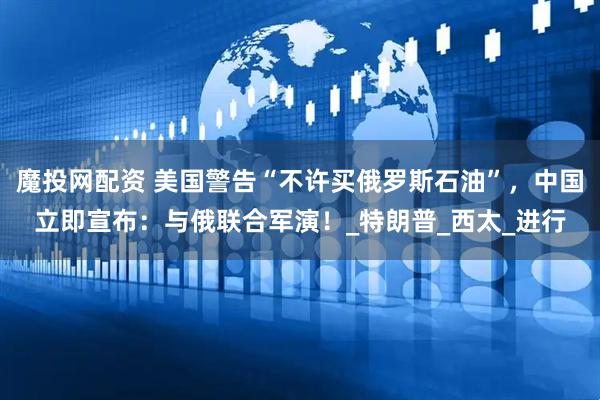 魔投网配资 美国警告“不许买俄罗斯石油”，中国立即宣布：与俄联合军演！_特朗普_西太_进行