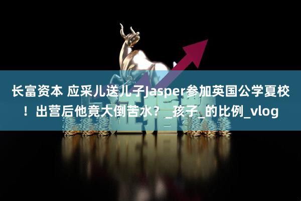 长富资本 应采儿送儿子Jasper参加英国公学夏校！出营后他竟大倒苦水？_孩子_的比例_vlog