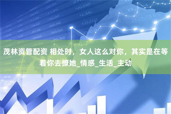 茂林资管配资 相处时，女人这么对你，其实是在等着你去撩她_情感_生活_主动